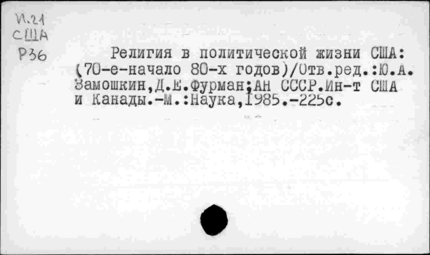 ﻿)ЛЛЛ
С[!1А
Р5б Религия в политической жизни США: ^70-е-начало 80-х годов;/Отв.ред.:Ю.А. Замошкин,Д.К.Фурман;АН СССР.Ин-т США и Канады.-М.:Наука,1У85.-РРЬс.